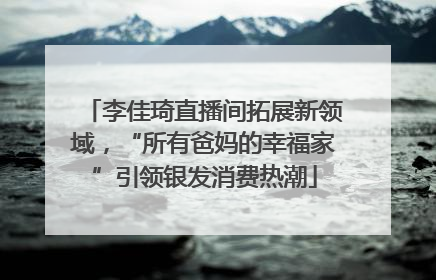 李佳琦直播间拓展新领域，“所有爸妈的幸福家”引领银发消费热潮