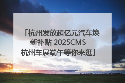 杭州发放超亿元汽车焕新补贴 2025CMS杭州车展端午等你来逛