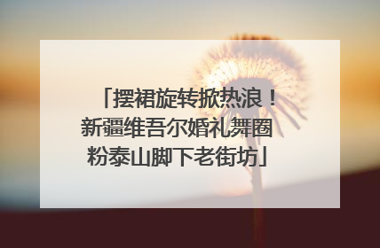 摆裙旋转掀热浪！新疆维吾尔婚礼舞圈粉泰山脚下老街坊