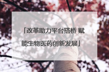 改革助力平台搭桥 赋能生物医药创新发展