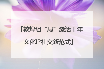 敦煌组“局”激活千年文化IP社交新范式