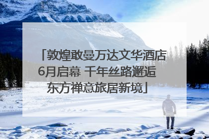 敦煌敢曼万达文华酒店6月启幕 千年丝路邂逅东方禅意旅居新境
