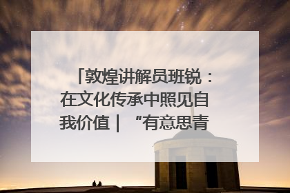 敦煌讲解员班锐：在文化传承中照见自我价值｜“有意思青年”高校公益计划