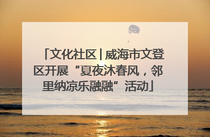文化社区│威海市文登区开展“夏夜沐春风，邻里纳凉乐融融”活动