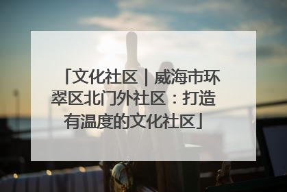 文化社区｜威海市环翠区北门外社区：打造有温度的文化社区