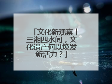 文化新观察丨三湘四水间，文化遗产何以焕发新活力？