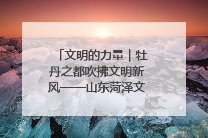 文明的力量｜牡丹之都吹拂文明新风——山东菏泽文明创建一线见闻