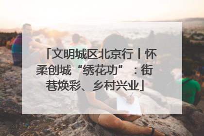 文明城区北京行丨怀柔创城“绣花功”：街巷焕彩、乡村兴业