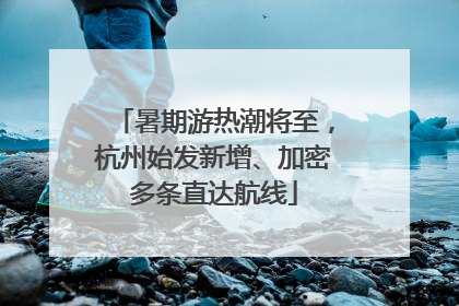 暑期游热潮将至，杭州始发新增、加密多条直达航线