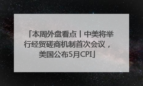 本周外盘看点丨中美将举行经贸磋商机制首次会议，美国公布5月CPI