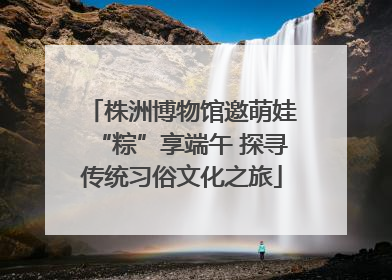 株洲博物馆邀萌娃“粽”享端午 探寻传统习俗文化之旅
