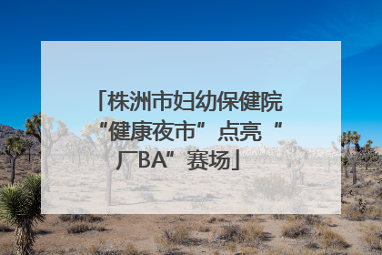 株洲市妇幼保健院“健康夜市”点亮“厂BA”赛场