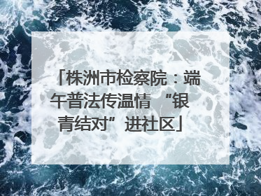 株洲市检察院：端午普法传温情 “银青结对”进社区