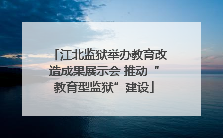 江北监狱举办教育改造成果展示会 推动“教育型监狱”建设