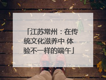 江苏常州：在传统文化滋养中 体验不一样的端午