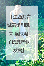 江西共青城筑巢引凤来 赋能电子信息产业发展