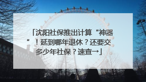 沈阳社保推出计算“神器”！延到哪年退休？还要交多少年社保？速查→