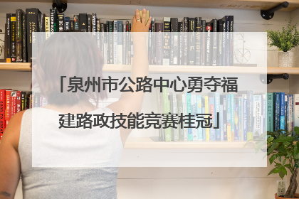 泉州市公路中心勇夺福建路政技能竞赛桂冠
