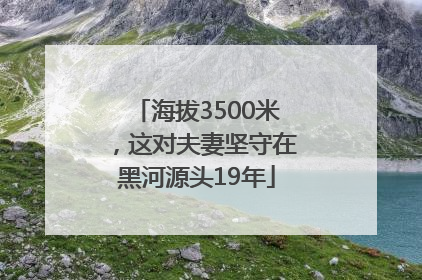 海拔3500米，这对夫妻坚守在黑河源头19年