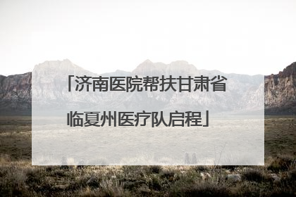 济南医院帮扶甘肃省临夏州医疗队启程