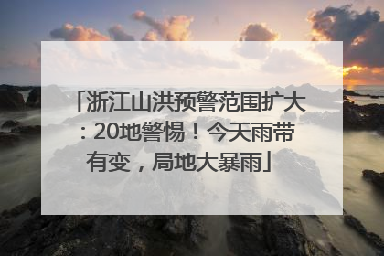 浙江山洪预警范围扩大：20地警惕！今天雨带有变，局地大暴雨