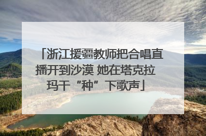 浙江援疆教师把合唱直播开到沙漠 她在塔克拉玛干“种”下歌声