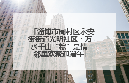 淄博市周村区永安街街道光明社区：万水千山“粽”是情 邻里欢聚迎端午