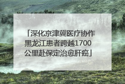 深化京津冀医疗协作 黑龙江患者跨越1700公里赴保定治愈肝癌
