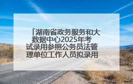 湖南省政务服务和大数据中心2025年考试录用参照公务员法管理单位工作人员拟录用人员名单公示