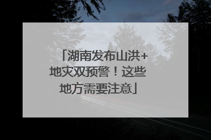 湖南发布山洪+地灾双预警！这些地方需要注意