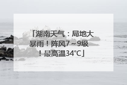湖南天气：局地大暴雨！阵风7～9级！最高温34℃