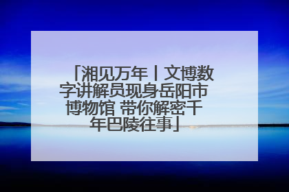 湘见万年丨文博数字讲解员现身岳阳市博物馆 带你解密千年巴陵往事