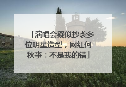演唱会疑似抄袭多位明星造型，网红何秋亊：不是我的错