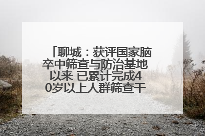 聊城：获评国家脑卒中筛查与防治基地以来 已累计完成40岁以上人群筛查干预40余万人次