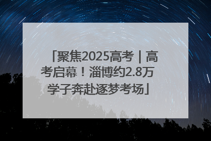 聚焦2025高考｜高考启幕！淄博约2.8万学子奔赴逐梦考场