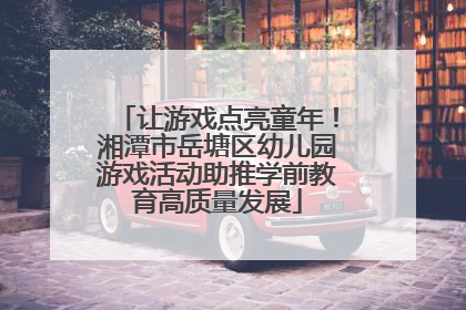 让游戏点亮童年！湘潭市岳塘区幼儿园游戏活动助推学前教育高质量发展
