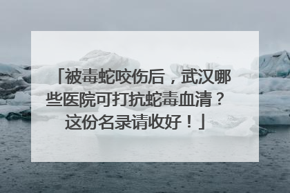被毒蛇咬伤后，武汉哪些医院可打抗蛇毒血清？这份名录请收好！