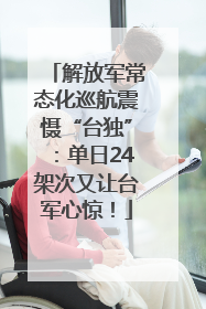 解放军常态化巡航震慑“台独”：单日24架次又让台军心惊！