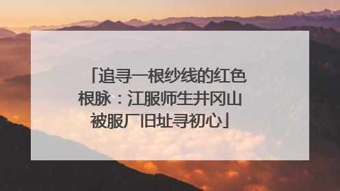 追寻一根纱线的红色根脉：江服师生井冈山被服厂旧址寻初心