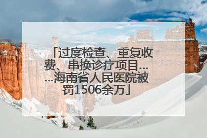 过度检查、重复收费、串换诊疗项目……海南省人民医院被罚1506余万