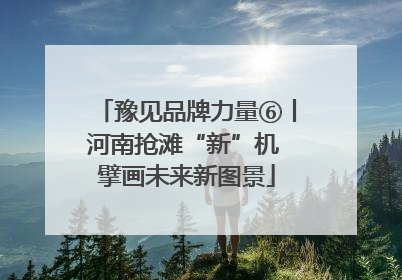 豫见品牌力量⑥丨河南抢滩“新”机 擘画未来新图景