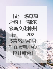 赴一场草原之约！“鄂尔多斯文化神州行——2025青岛活动周”在奥帆中心拉开帷幕