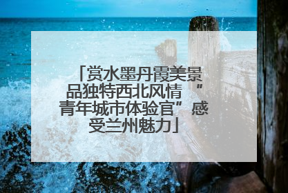 赏水墨丹霞美景 品独特西北风情 “青年城市体验官”感受兰州魅力