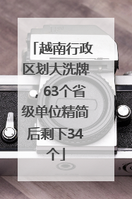越南行政区划大洗牌，63个省级单位精简后剩下34个