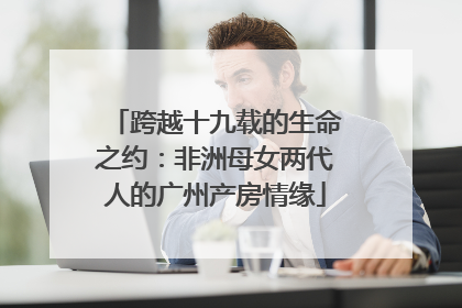 跨越十九载的生命之约：非洲母女两代人的广州产房情缘