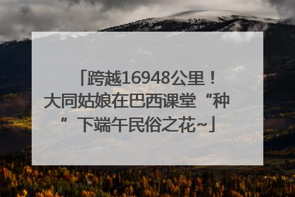 跨越16948公里！大同姑娘在巴西课堂“种”下端午民俗之花~