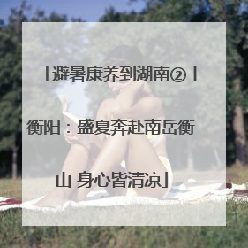避暑康养到湖南②丨衡阳：盛夏奔赴南岳衡山 身心皆清凉