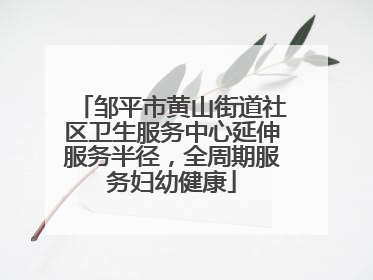 邹平市黄山街道社区卫生服务中心延伸服务半径，全周期服务妇幼健康