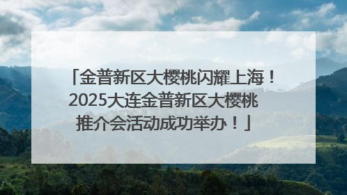 金普新区大樱桃闪耀上海！2025大连金普新区大樱桃推介会活动成功举办！