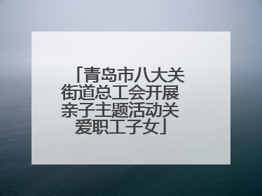 青岛市八大关街道总工会开展亲子主题活动关爱职工子女